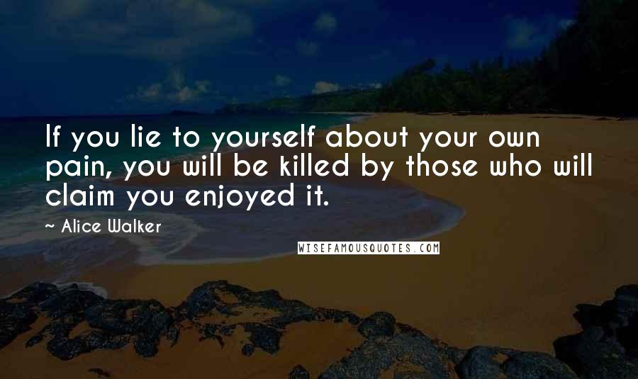 Alice Walker Quotes: If you lie to yourself about your own pain, you will be killed by those who will claim you enjoyed it.