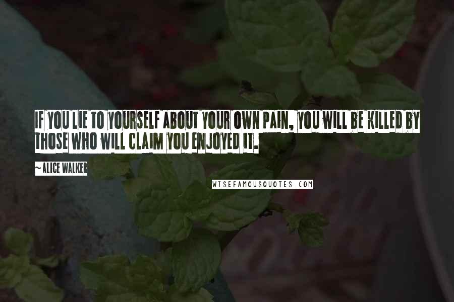 Alice Walker Quotes: If you lie to yourself about your own pain, you will be killed by those who will claim you enjoyed it.