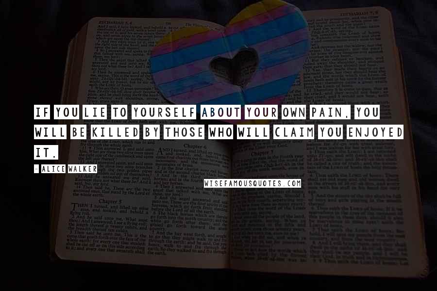 Alice Walker Quotes: If you lie to yourself about your own pain, you will be killed by those who will claim you enjoyed it.