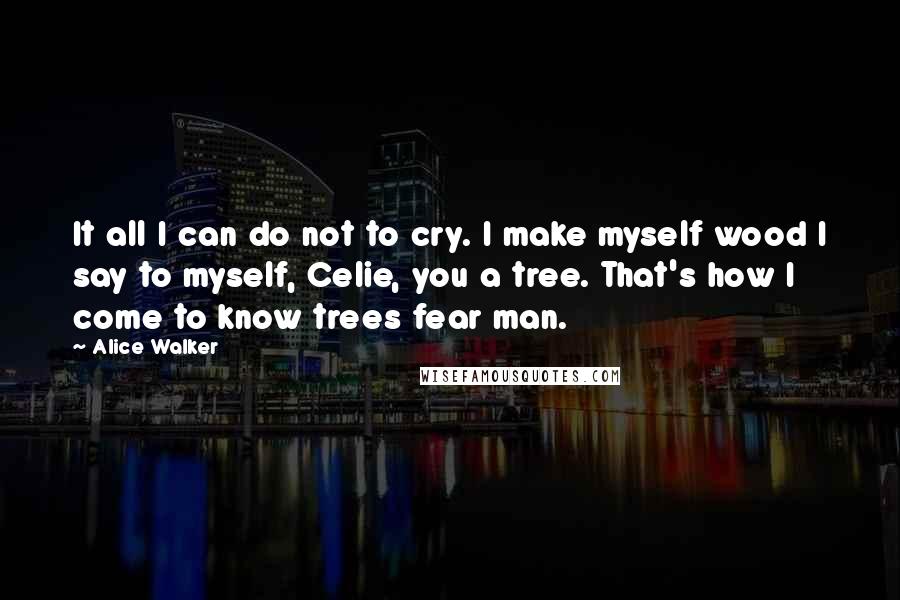 Alice Walker Quotes: It all I can do not to cry. I make myself wood I say to myself, Celie, you a tree. That's how I come to know trees fear man.