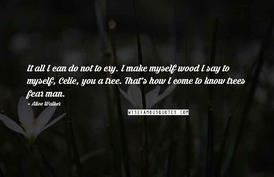 Alice Walker Quotes: It all I can do not to cry. I make myself wood I say to myself, Celie, you a tree. That's how I come to know trees fear man.