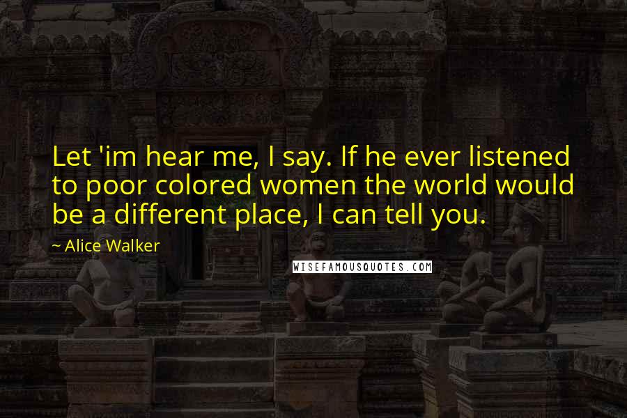 Alice Walker Quotes: Let 'im hear me, I say. If he ever listened to poor colored women the world would be a different place, I can tell you.