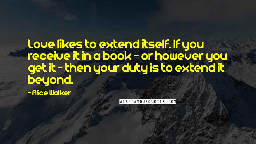 Alice Walker Quotes: Love likes to extend itself. If you receive it in a book - or however you get it - then your duty is to extend it beyond.