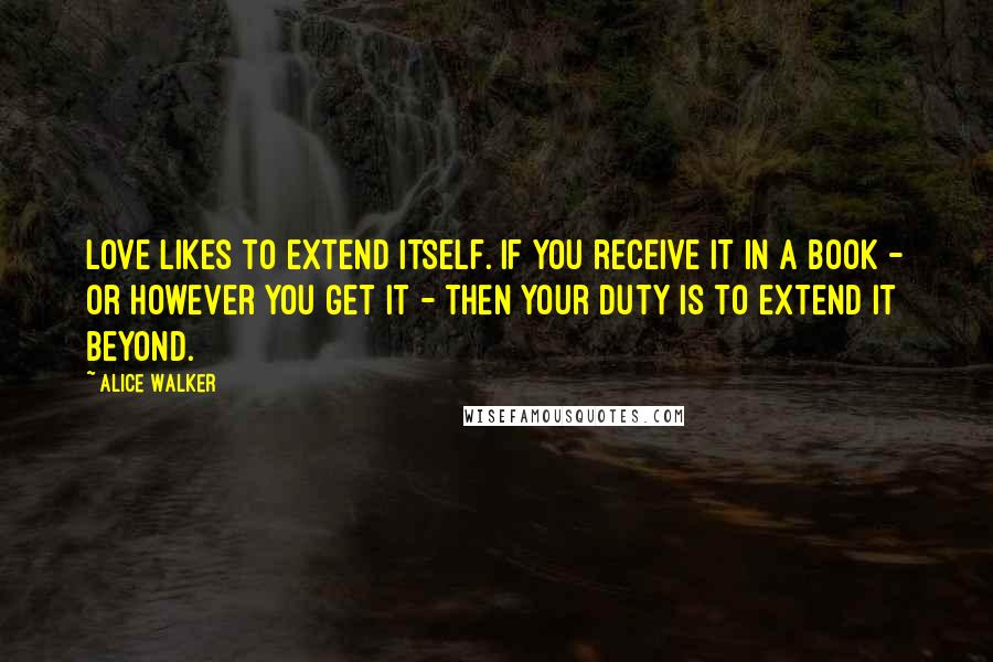 Alice Walker Quotes: Love likes to extend itself. If you receive it in a book - or however you get it - then your duty is to extend it beyond.