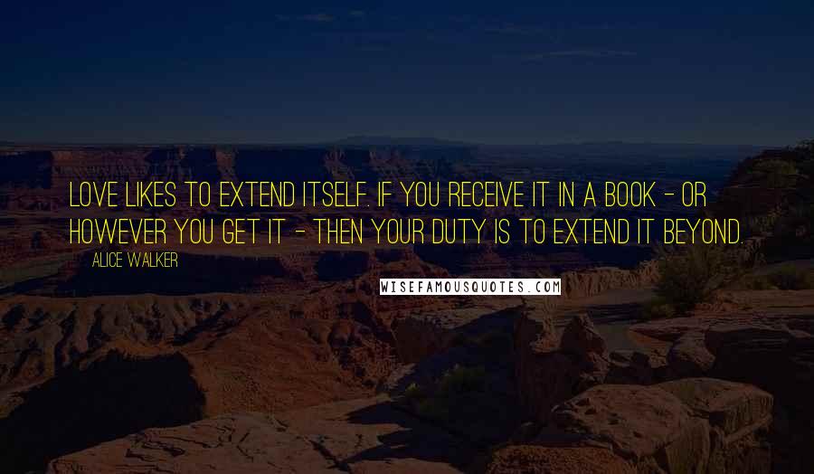 Alice Walker Quotes: Love likes to extend itself. If you receive it in a book - or however you get it - then your duty is to extend it beyond.