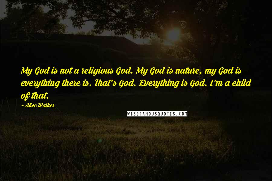 Alice Walker Quotes: My God is not a religious God. My God is nature, my God is everything there is. That's God. Everything is God. I'm a child of that.