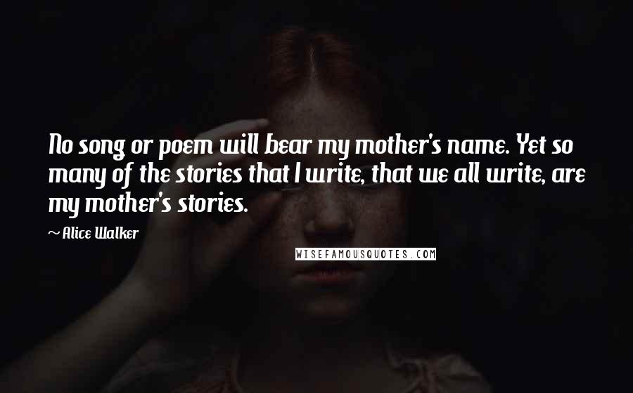 Alice Walker Quotes: No song or poem will bear my mother's name. Yet so many of the stories that I write, that we all write, are my mother's stories.