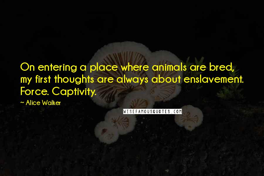 Alice Walker Quotes: On entering a place where animals are bred, my first thoughts are always about enslavement. Force. Captivity.