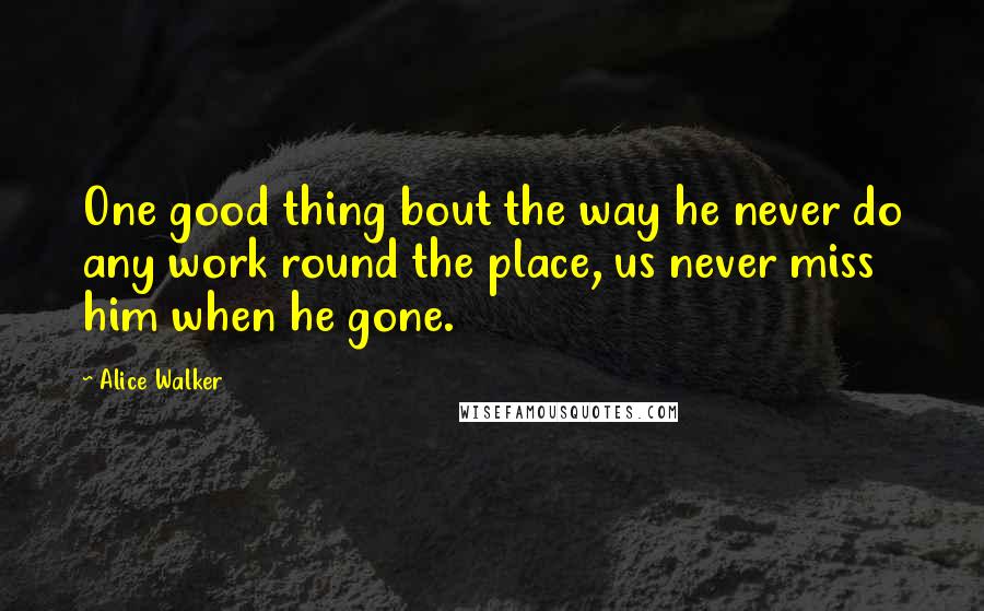 Alice Walker Quotes: One good thing bout the way he never do any work round the place, us never miss him when he gone.