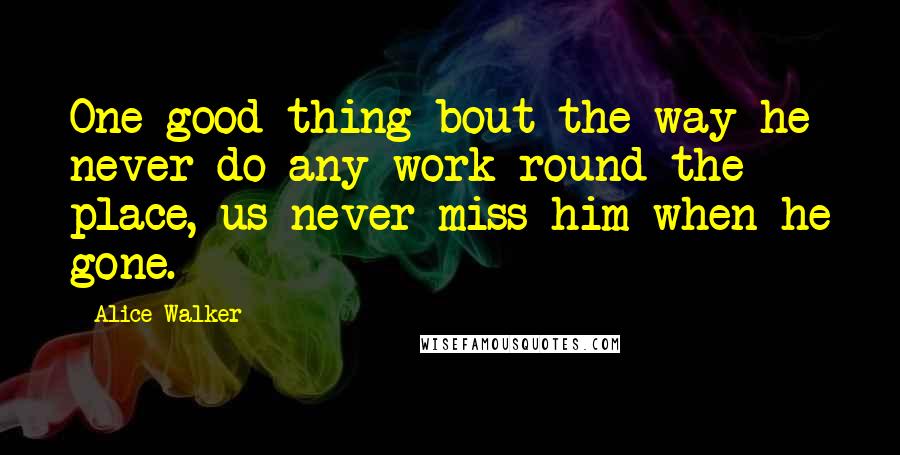 Alice Walker Quotes: One good thing bout the way he never do any work round the place, us never miss him when he gone.