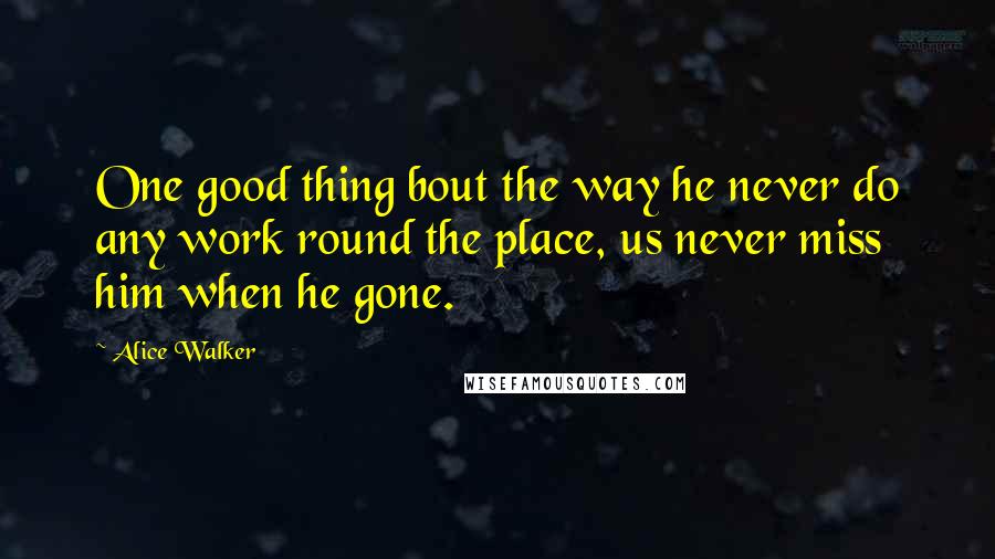 Alice Walker Quotes: One good thing bout the way he never do any work round the place, us never miss him when he gone.