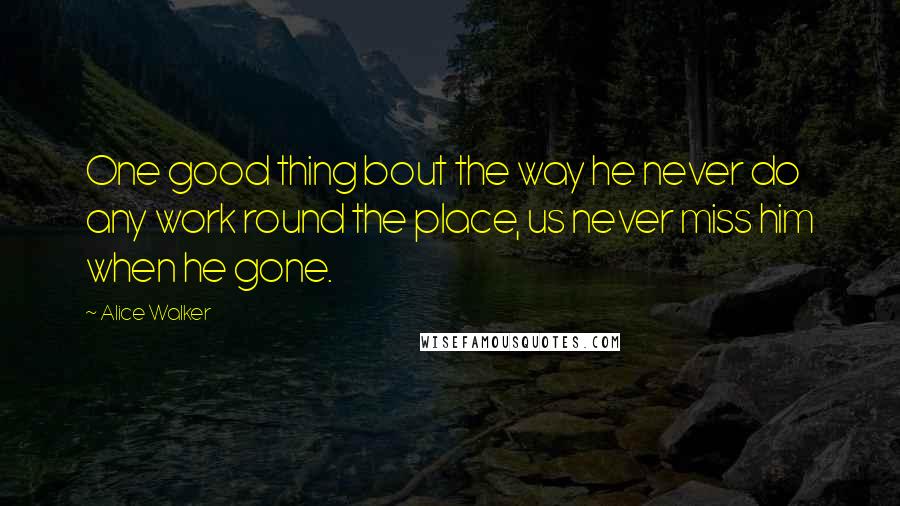 Alice Walker Quotes: One good thing bout the way he never do any work round the place, us never miss him when he gone.