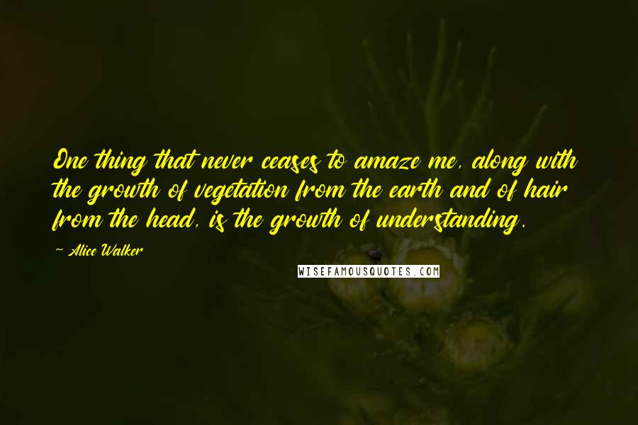 Alice Walker Quotes: One thing that never ceases to amaze me, along with the growth of vegetation from the earth and of hair from the head, is the growth of understanding.