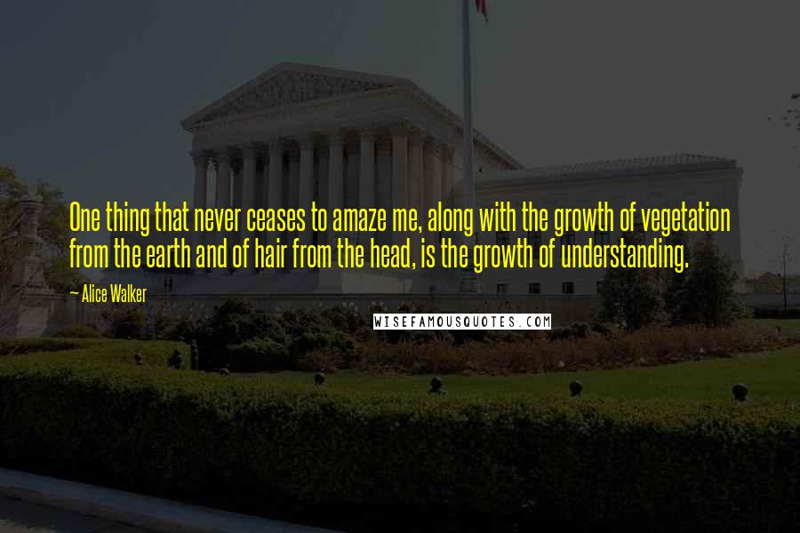 Alice Walker Quotes: One thing that never ceases to amaze me, along with the growth of vegetation from the earth and of hair from the head, is the growth of understanding.