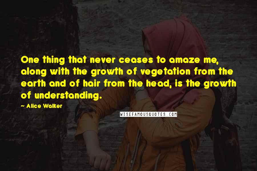 Alice Walker Quotes: One thing that never ceases to amaze me, along with the growth of vegetation from the earth and of hair from the head, is the growth of understanding.