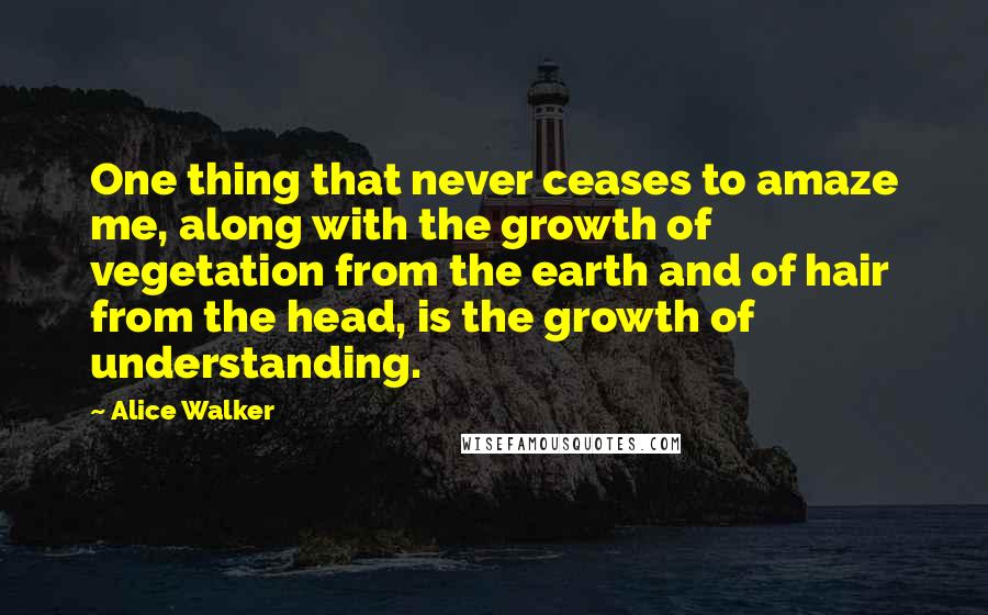 Alice Walker Quotes: One thing that never ceases to amaze me, along with the growth of vegetation from the earth and of hair from the head, is the growth of understanding.