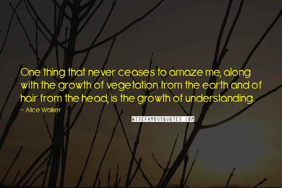 Alice Walker Quotes: One thing that never ceases to amaze me, along with the growth of vegetation from the earth and of hair from the head, is the growth of understanding.