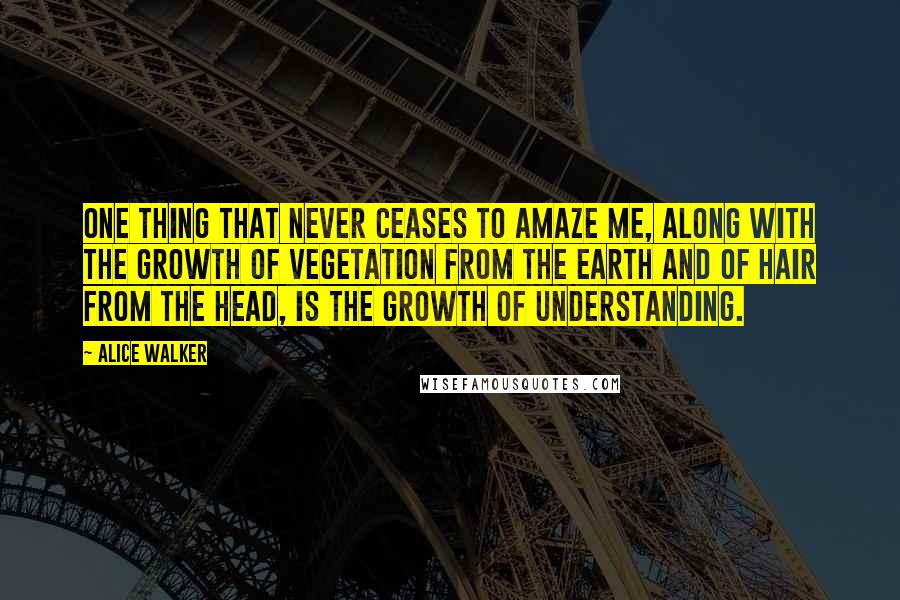 Alice Walker Quotes: One thing that never ceases to amaze me, along with the growth of vegetation from the earth and of hair from the head, is the growth of understanding.