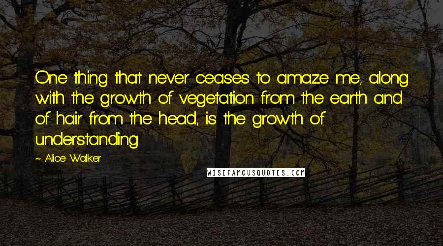 Alice Walker Quotes: One thing that never ceases to amaze me, along with the growth of vegetation from the earth and of hair from the head, is the growth of understanding.