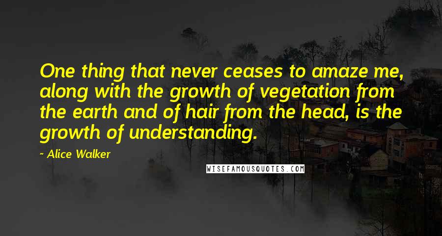 Alice Walker Quotes: One thing that never ceases to amaze me, along with the growth of vegetation from the earth and of hair from the head, is the growth of understanding.