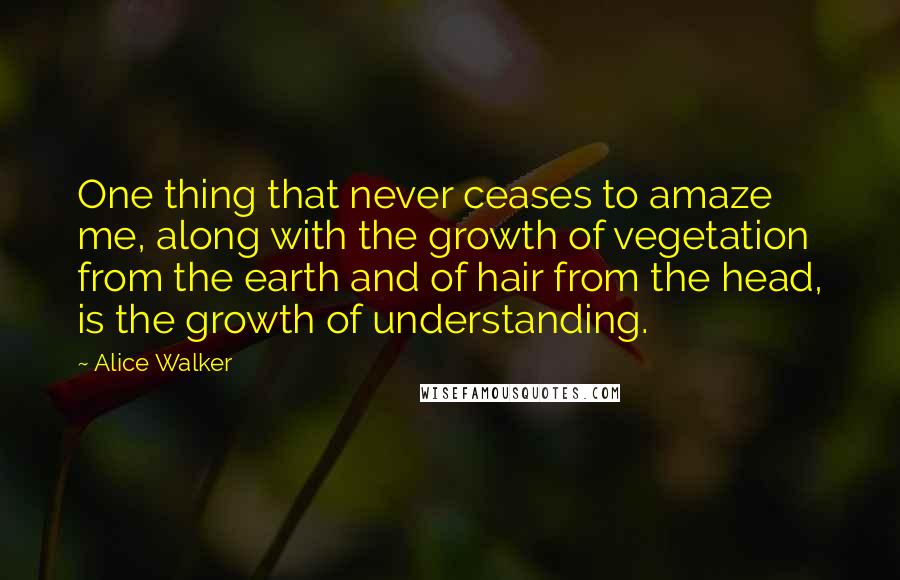 Alice Walker Quotes: One thing that never ceases to amaze me, along with the growth of vegetation from the earth and of hair from the head, is the growth of understanding.