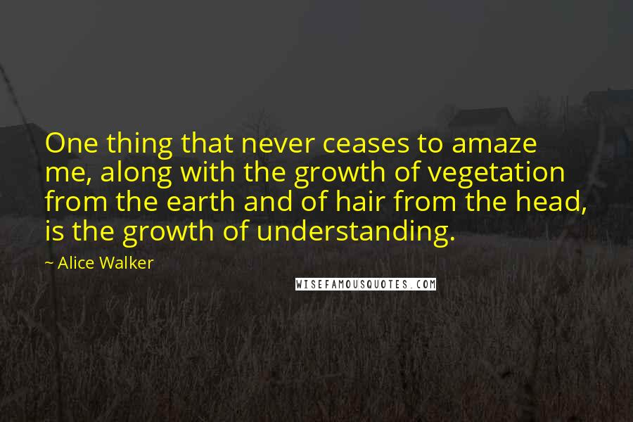 Alice Walker Quotes: One thing that never ceases to amaze me, along with the growth of vegetation from the earth and of hair from the head, is the growth of understanding.