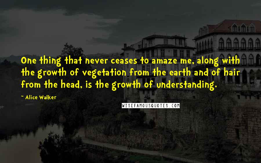 Alice Walker Quotes: One thing that never ceases to amaze me, along with the growth of vegetation from the earth and of hair from the head, is the growth of understanding.