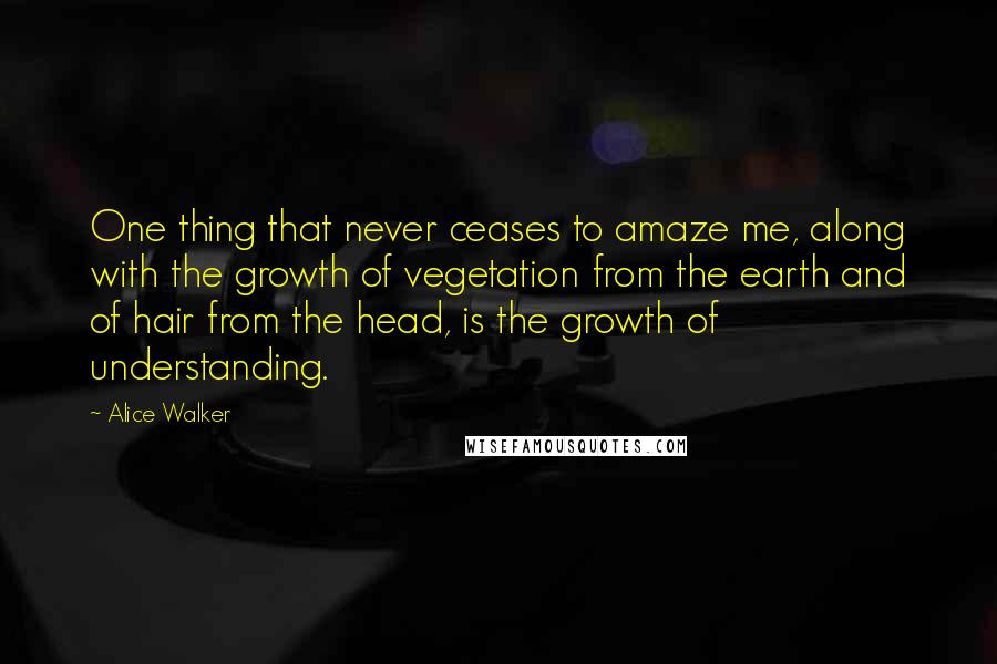 Alice Walker Quotes: One thing that never ceases to amaze me, along with the growth of vegetation from the earth and of hair from the head, is the growth of understanding.