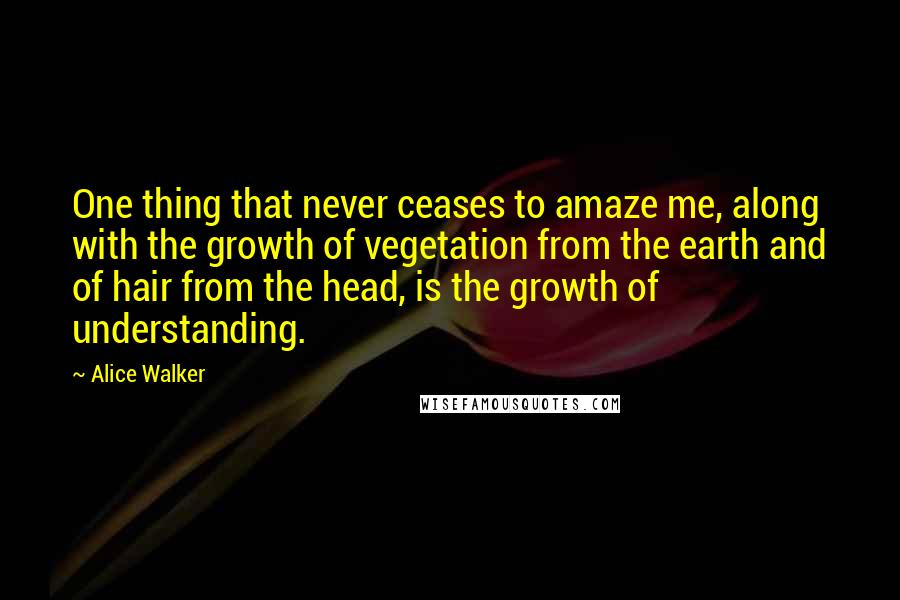 Alice Walker Quotes: One thing that never ceases to amaze me, along with the growth of vegetation from the earth and of hair from the head, is the growth of understanding.