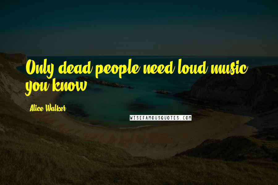 Alice Walker Quotes: Only dead people need loud music, you know.