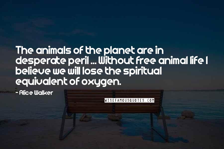 Alice Walker Quotes: The animals of the planet are in desperate peril ... Without free animal life I believe we will lose the spiritual equivalent of oxygen.