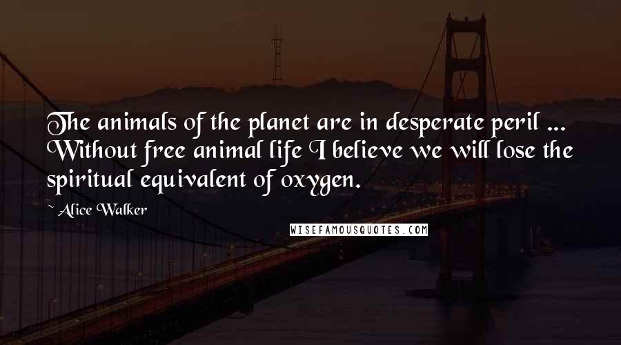 Alice Walker Quotes: The animals of the planet are in desperate peril ... Without free animal life I believe we will lose the spiritual equivalent of oxygen.