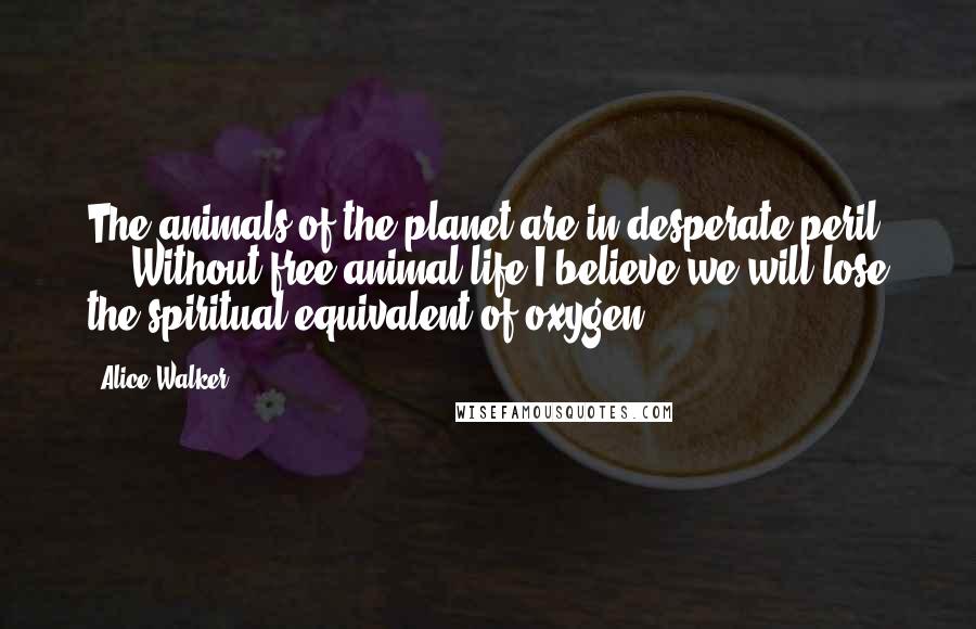 Alice Walker Quotes: The animals of the planet are in desperate peril ... Without free animal life I believe we will lose the spiritual equivalent of oxygen.