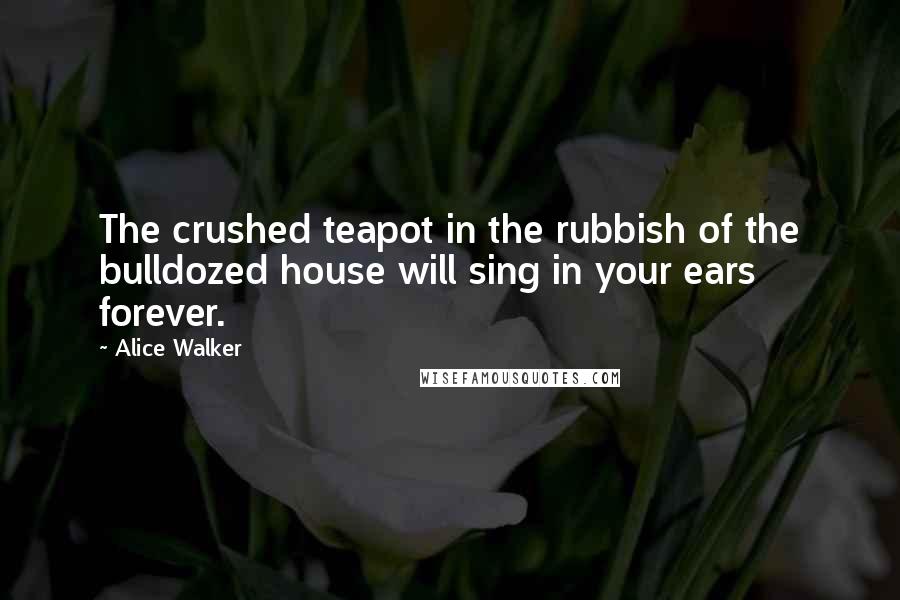 Alice Walker Quotes: The crushed teapot in the rubbish of the bulldozed house will sing in your ears forever.