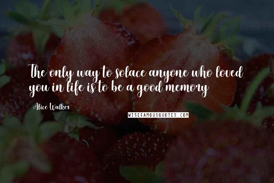 Alice Walker Quotes: The only way to solace anyone who loved you in life is to be a good memory