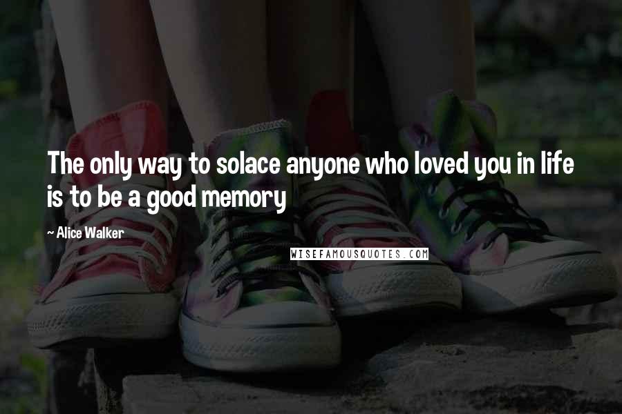 Alice Walker Quotes: The only way to solace anyone who loved you in life is to be a good memory