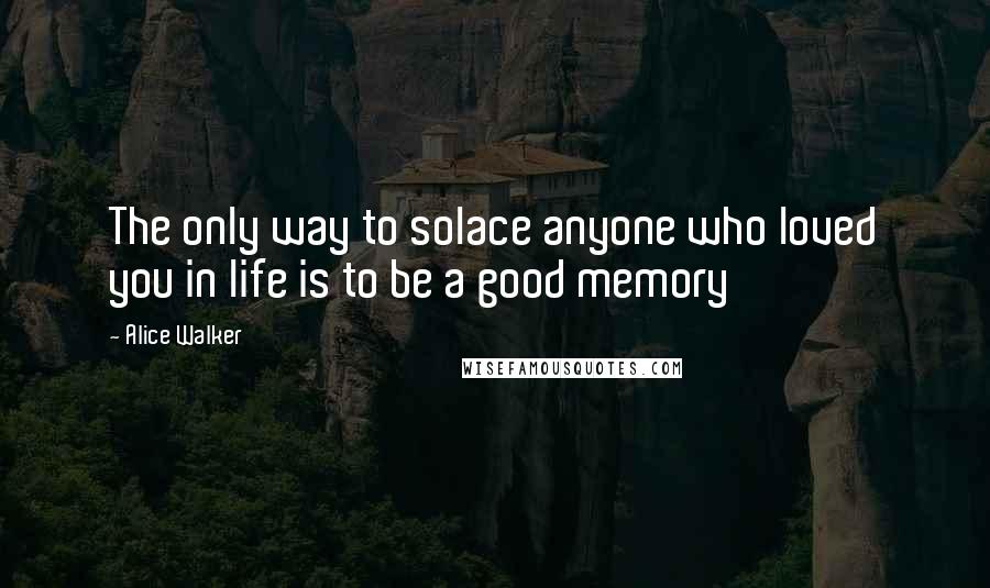 Alice Walker Quotes: The only way to solace anyone who loved you in life is to be a good memory