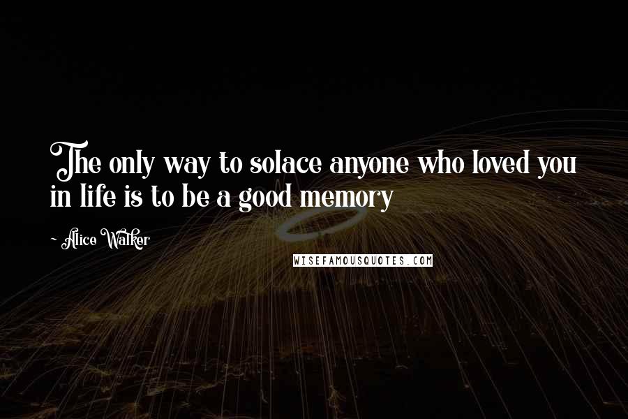 Alice Walker Quotes: The only way to solace anyone who loved you in life is to be a good memory