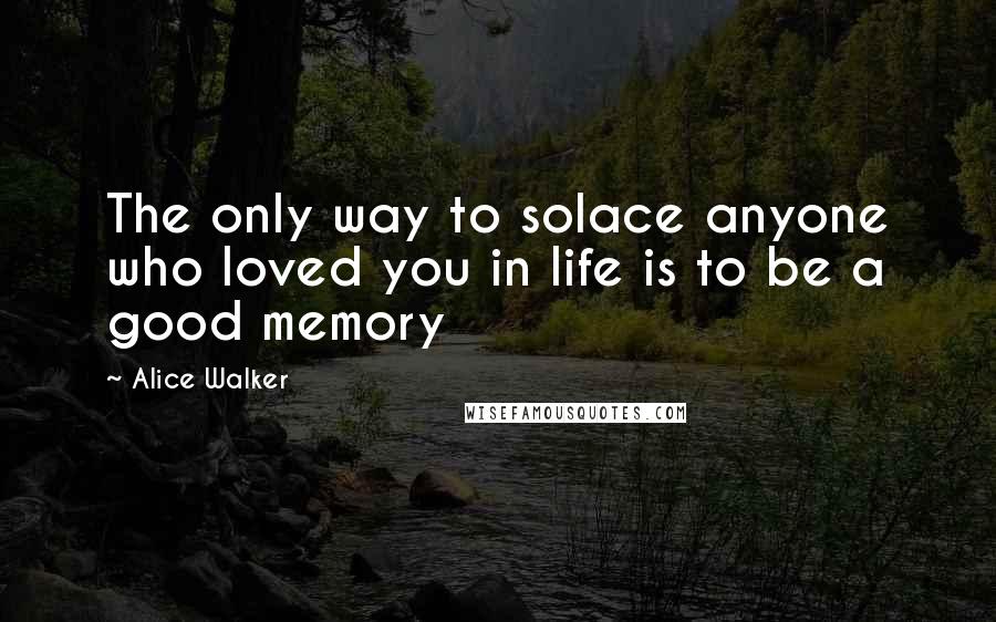 Alice Walker Quotes: The only way to solace anyone who loved you in life is to be a good memory