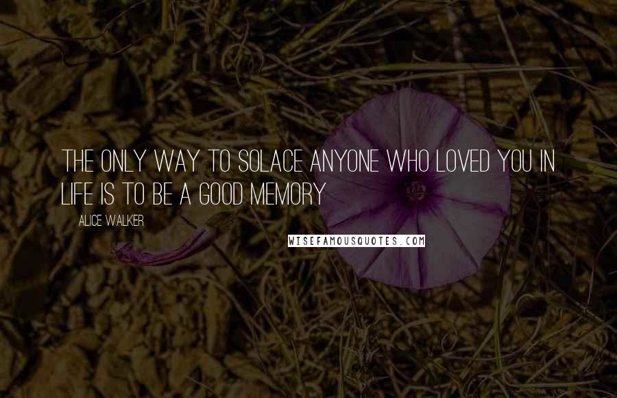 Alice Walker Quotes: The only way to solace anyone who loved you in life is to be a good memory