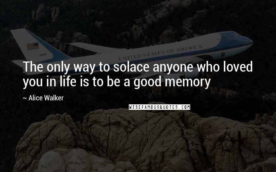 Alice Walker Quotes: The only way to solace anyone who loved you in life is to be a good memory