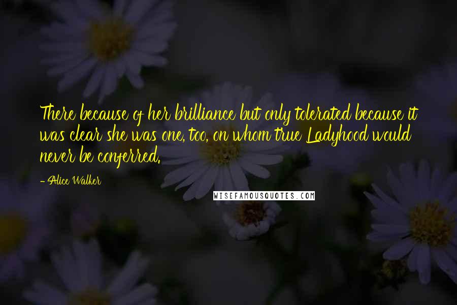 Alice Walker Quotes: There because of her brilliance but only tolerated because it was clear she was one, too, on whom true Ladyhood would never be conferred.