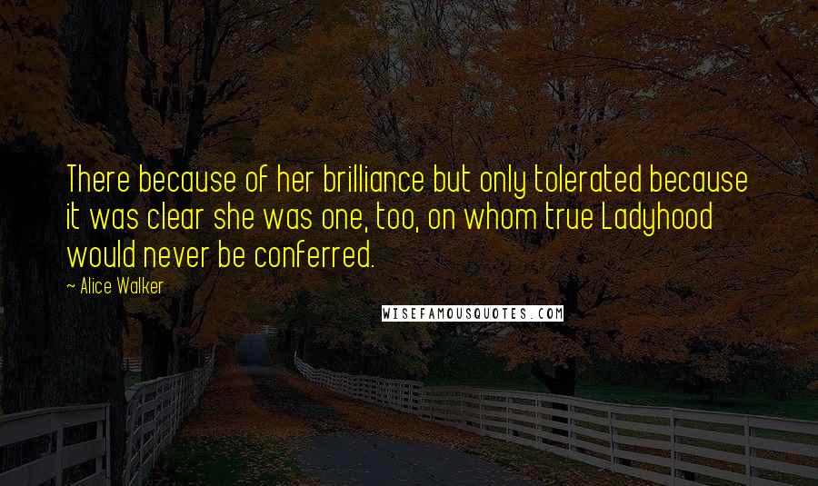 Alice Walker Quotes: There because of her brilliance but only tolerated because it was clear she was one, too, on whom true Ladyhood would never be conferred.