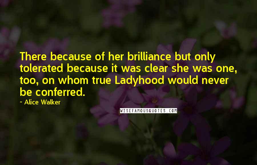Alice Walker Quotes: There because of her brilliance but only tolerated because it was clear she was one, too, on whom true Ladyhood would never be conferred.