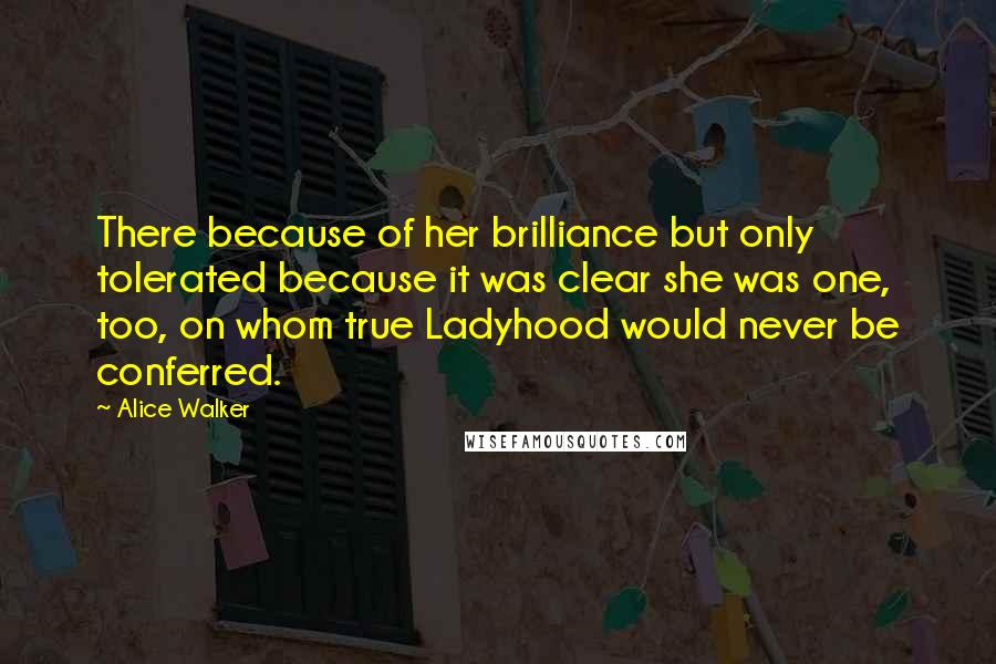Alice Walker Quotes: There because of her brilliance but only tolerated because it was clear she was one, too, on whom true Ladyhood would never be conferred.