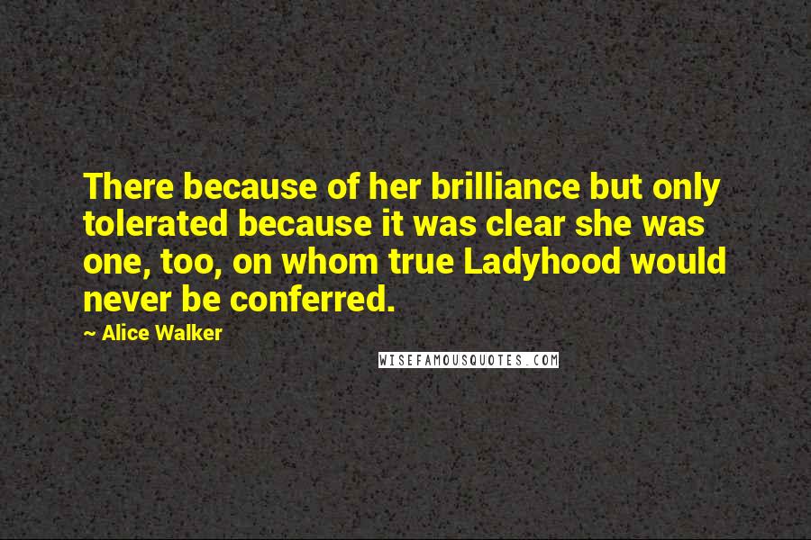 Alice Walker Quotes: There because of her brilliance but only tolerated because it was clear she was one, too, on whom true Ladyhood would never be conferred.