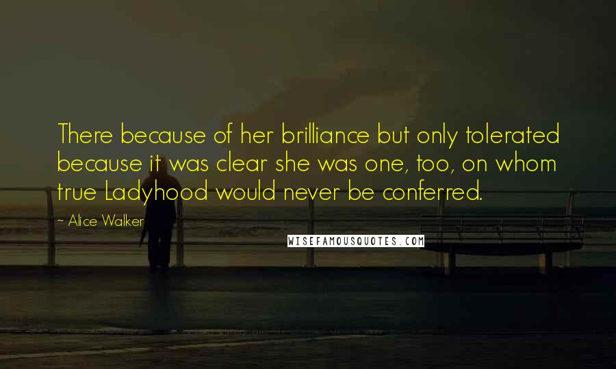 Alice Walker Quotes: There because of her brilliance but only tolerated because it was clear she was one, too, on whom true Ladyhood would never be conferred.