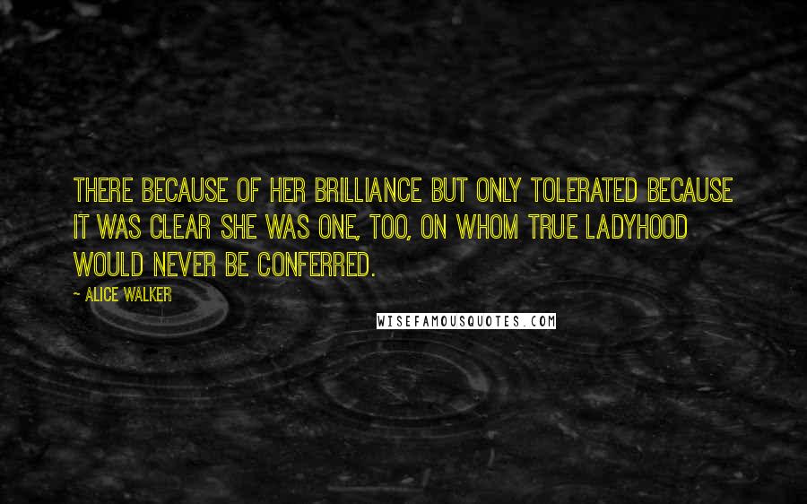 Alice Walker Quotes: There because of her brilliance but only tolerated because it was clear she was one, too, on whom true Ladyhood would never be conferred.