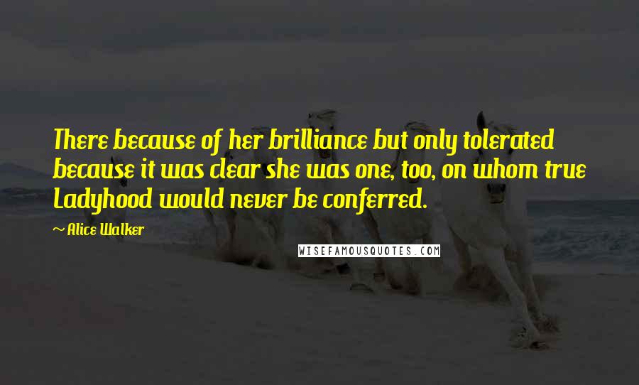 Alice Walker Quotes: There because of her brilliance but only tolerated because it was clear she was one, too, on whom true Ladyhood would never be conferred.