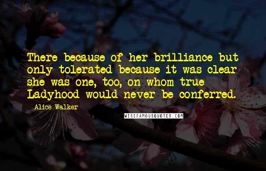 Alice Walker Quotes: There because of her brilliance but only tolerated because it was clear she was one, too, on whom true Ladyhood would never be conferred.